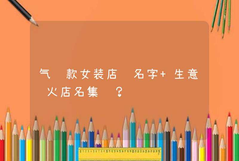 气质款女装店铺名字 生意红火店名集锦? 气质款女装店铺名字 生意红火店名集锦?