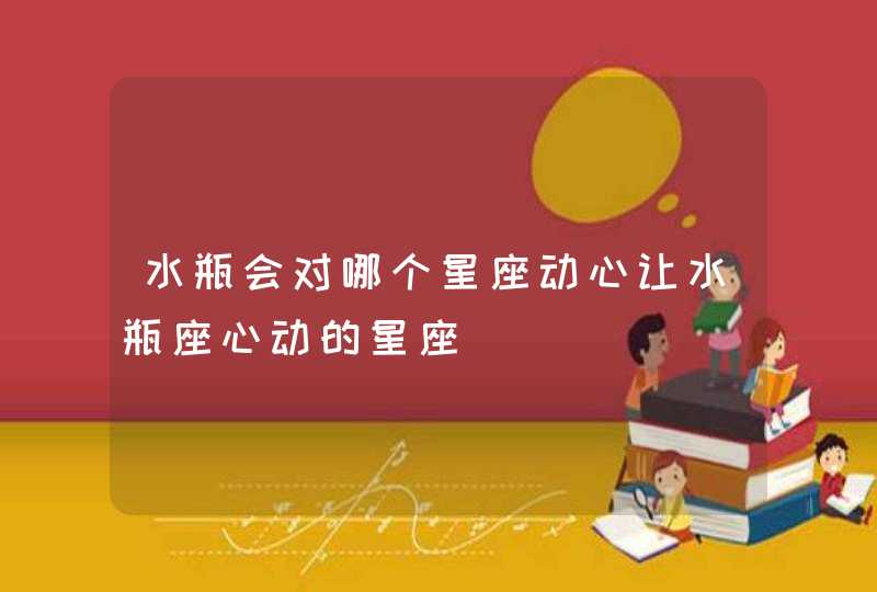 水瓶会对哪个星座动心让水瓶座心动的星座 水瓶会对哪个星座动心让水瓶座心动的星座