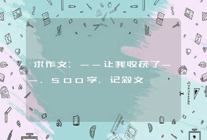 求作文:--让我收获了--,500字,记叙文 求作文:--让我收获了--,500字,记叙文