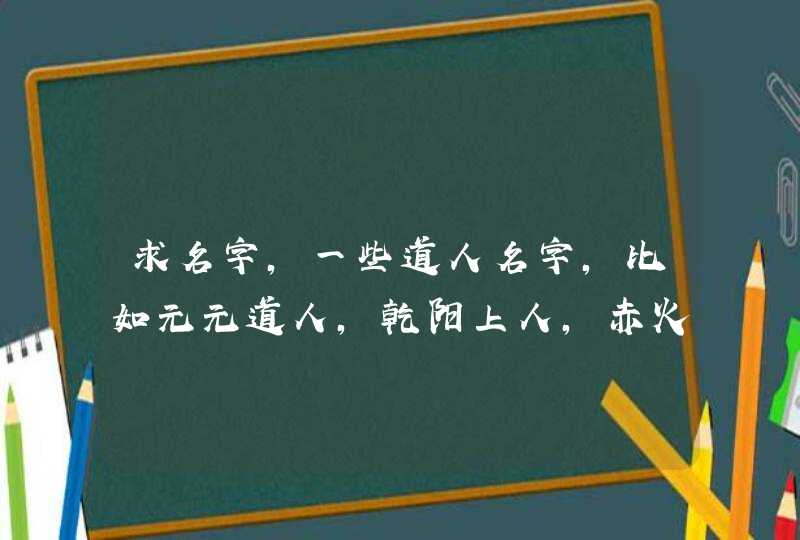 求名字,一些道人名字,比如元元道人,乾阳上人,赤火真人等 求名字,一些道人名字,比如元元道人,乾阳上人,赤火真人等