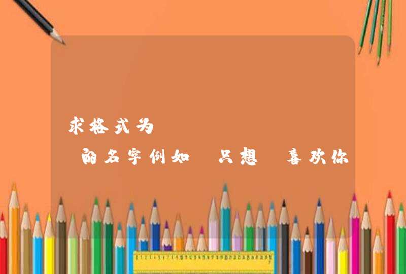 求格式为:XX丶XXXX 的名字例如:只想丶喜欢你一个 求格式为:XX丶XXXX 的名字例如:只想丶喜欢你一个