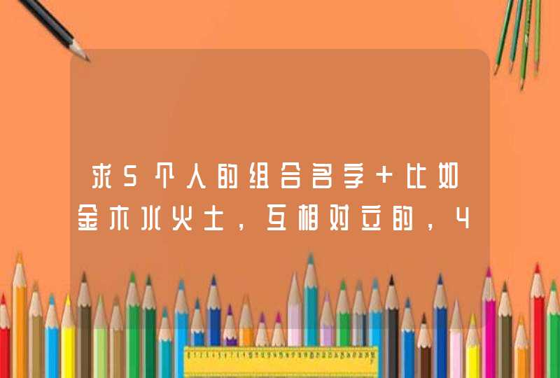 求5个人的组合名字 比如金木水火土,互相对立的,4、5个字的,可以加符号 急用,谢谢了 求5个人的组合名字 比如金木水火土,互相对立的,4、5个字的,可以加符号 急用,谢谢了