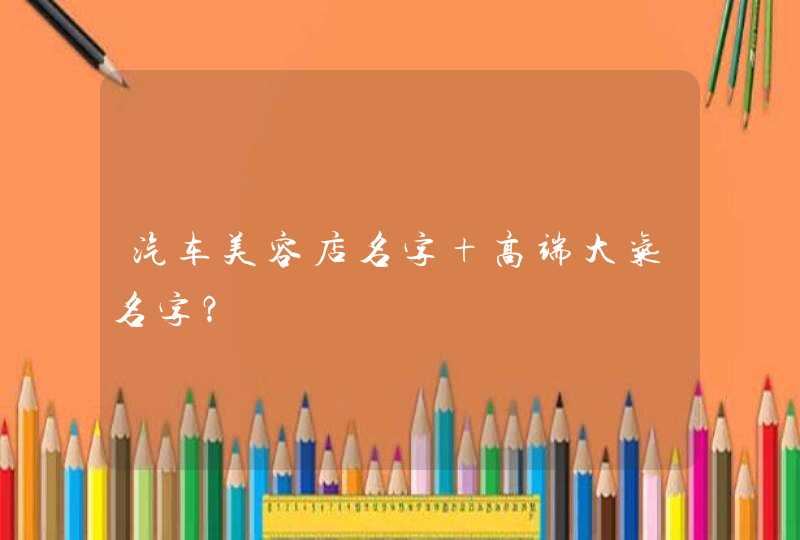汽车美容店名字 高端大气名字? 汽车美容店名字 高端大气名字?