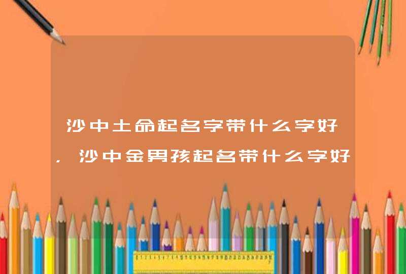 沙中土命起名字带什么字好,沙中金男孩起名带什么字好 沙中土命起名字带什么字好,沙中金男孩起名带什么字好