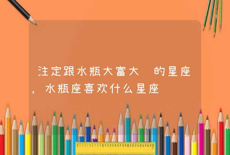 注定跟水瓶大富大贵的星座,水瓶座喜欢什么星座 注定跟水瓶大富大贵的星座,水瓶座喜欢什么星座