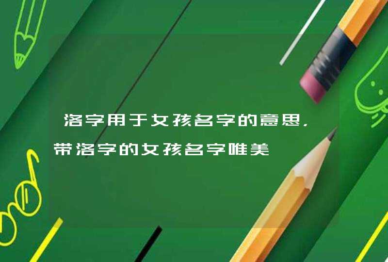 洛字用于女孩名字的意思,带洛字的女孩名字唯美 洛字用于女孩名字的意思,带洛字的女孩名字唯美