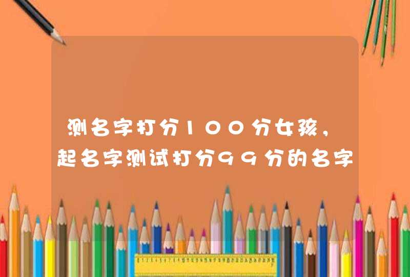 测名字打分100分女孩,起名字测试打分99分的名字大全 测名字打分100分女孩,起名字测试打分99分的名字大全