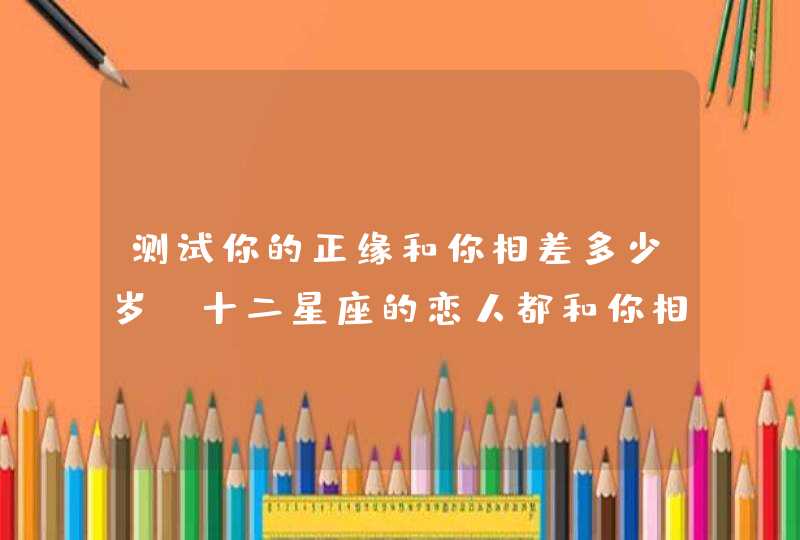 测试你的正缘和你相差多少岁,十二星座的恋人都和你相差几岁呢? 测试你的正缘和你相差多少岁,十二星座的恋人都和你相差几岁呢?
