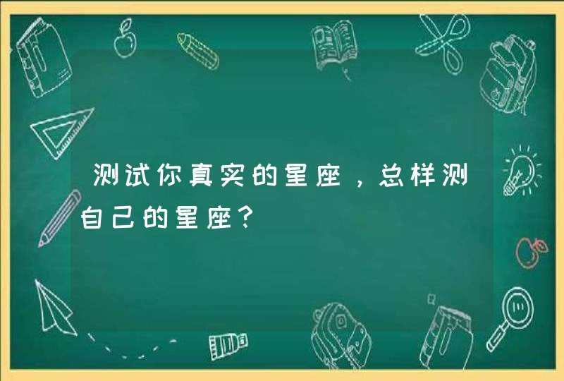 测试你真实的星座,总样测自己的星座? 测试你真实的星座,总样测自己的星座?