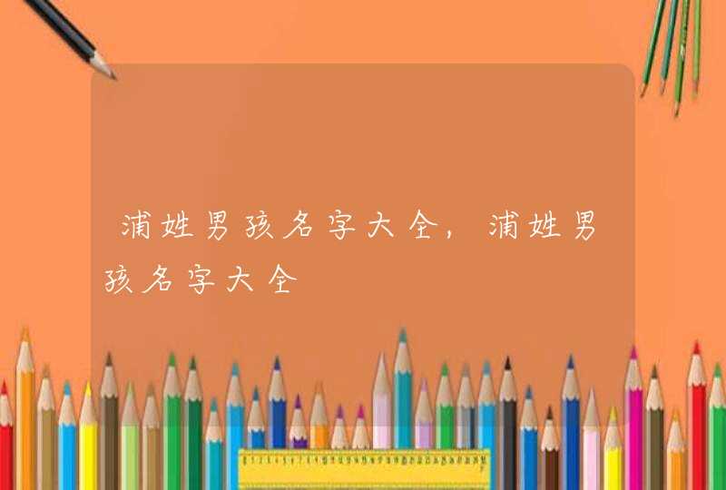 浦姓男孩名字大全,浦姓男孩名字大全 浦姓男孩名字大全,浦姓男孩名字大全