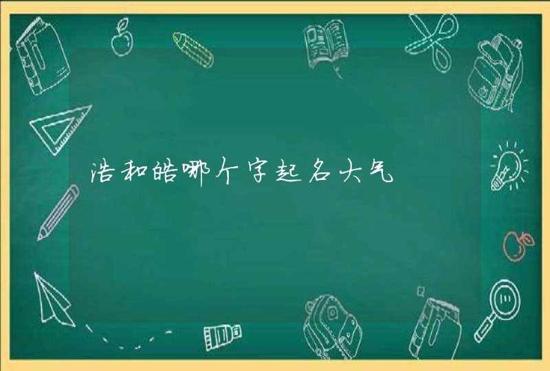 浩和皓哪个字起名大气 浩和皓哪个字起名大气