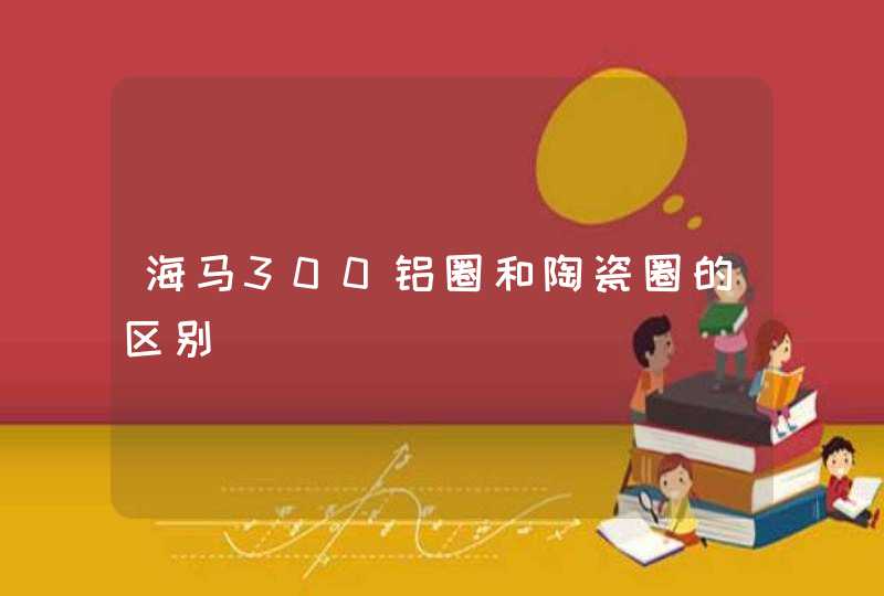 海马300铝圈和陶瓷圈的区别 海马300铝圈和陶瓷圈的区别