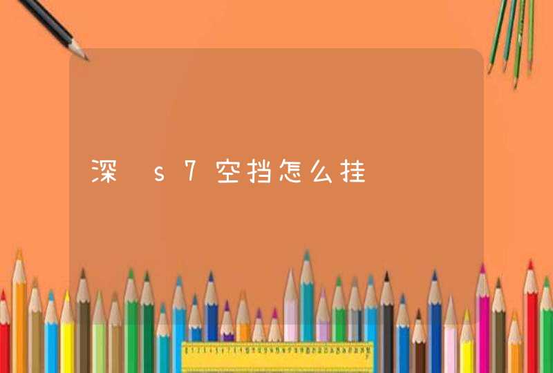 深蓝s7空挡怎么挂 深蓝s7空挡怎么挂