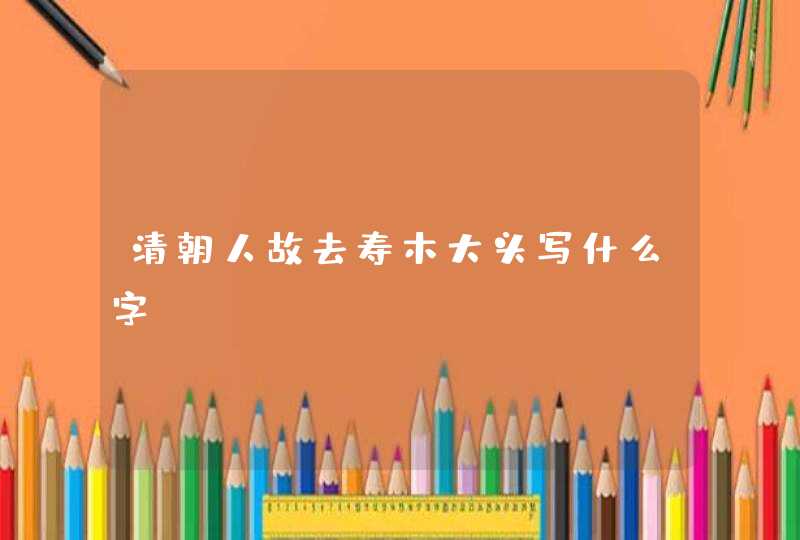 清朝人故去寿木大头写什么字? 清朝人故去寿木大头写什么字?