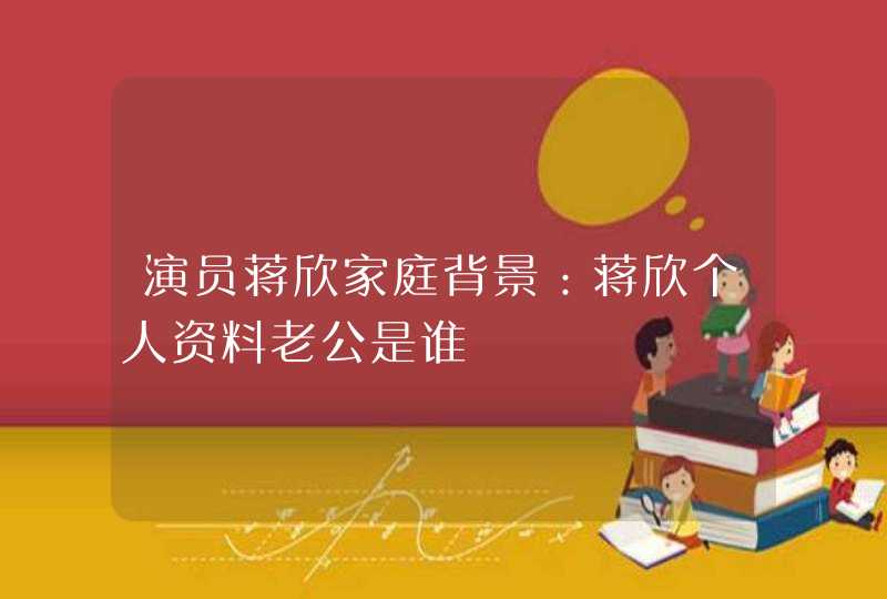 演员蒋欣家庭背景:蒋欣个人资料老公是谁 演员蒋欣家庭背景:蒋欣个人资料老公是谁