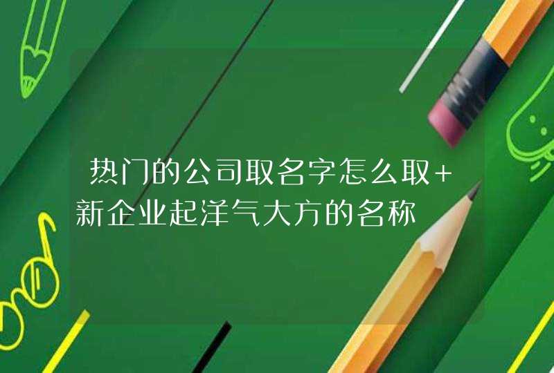 热门的公司取名字怎么取 新企业起洋气大方的名称 热门的公司取名字怎么取 新企业起洋气大方的名称
