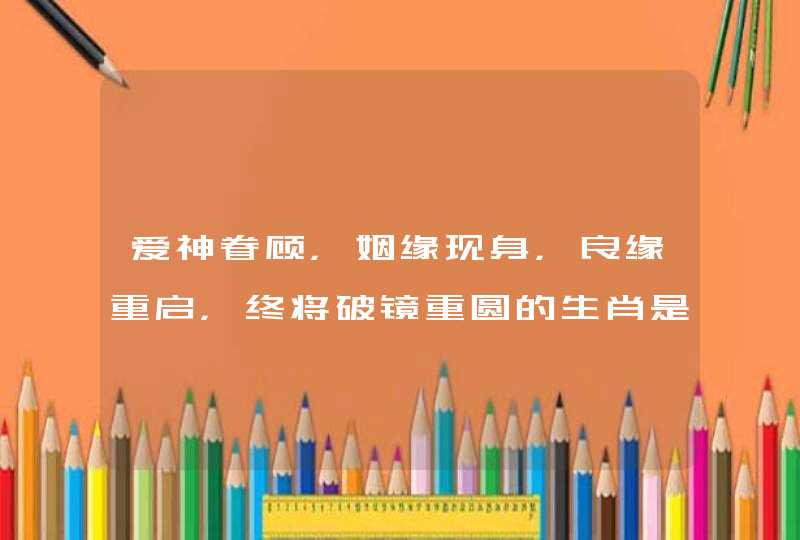 爱神眷顾,姻缘现身,良缘重启,终将破镜重圆的生肖是哪些生肖? 爱神眷顾,姻缘现身,良缘重启,终将破镜重圆的生肖是哪些生肖?