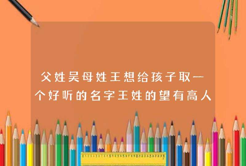 父姓吴母姓王想给孩子取一个好听的名字王姓的望有高人指点谢了 父姓吴母姓王想给孩子取一个好听的名字王姓的望有高人指点谢了