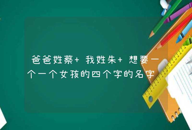 爸爸姓蔡 我姓朱 想要一个一个女孩的四个字的名字 爸爸姓蔡 我姓朱 想要一个一个女孩的四个字的名字