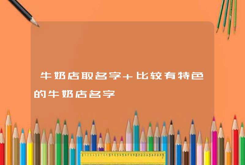 牛奶店取名字 比较有特色的牛奶店名字 牛奶店取名字 比较有特色的牛奶店名字