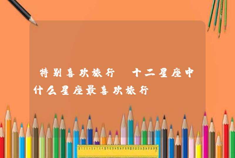 特别喜欢旅行,十二星座中什么星座最喜欢旅行? 特别喜欢旅行,十二星座中什么星座最喜欢旅行?