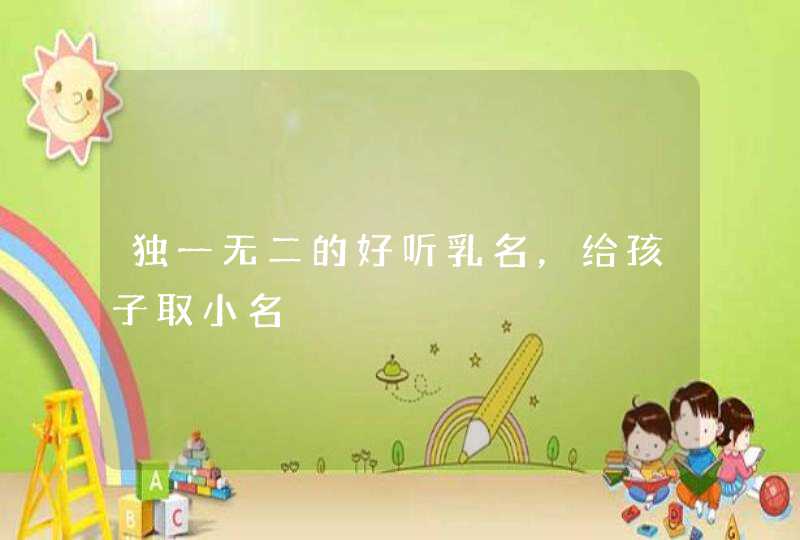 独一无二的好听乳名,给孩子取小名 独一无二的好听乳名,给孩子取小名