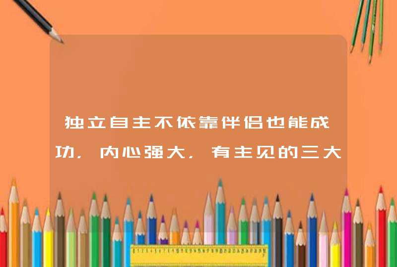 独立自主不依靠伴侣也能成功,内心强大,有主见的三大星座女都有谁? 独立自主不依靠伴侣也能成功,内心强大,有主见的三大星座女都有谁?