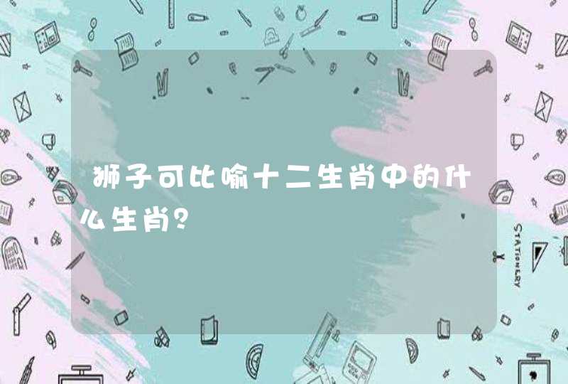 狮子可比喻十二生肖中的什么生肖? 狮子可比喻十二生肖中的什么生肖?