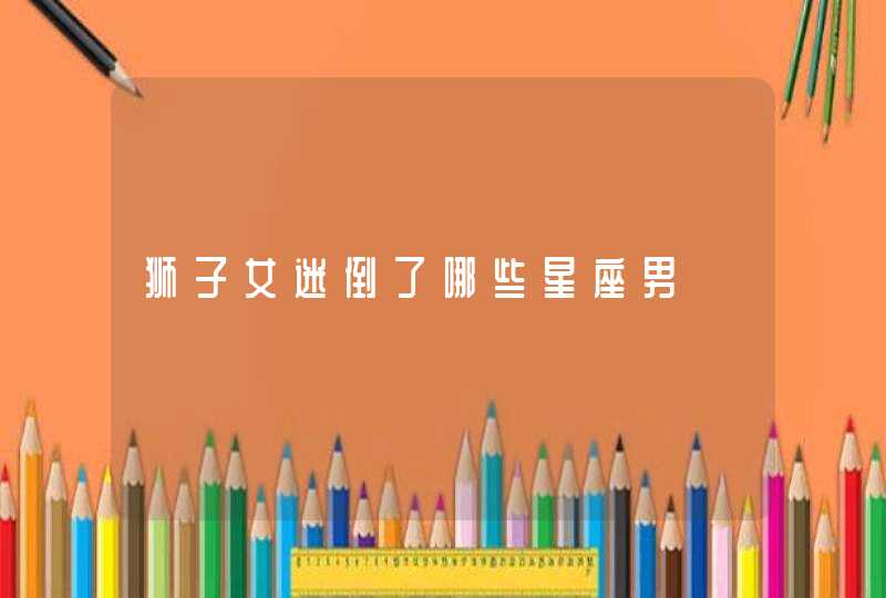 狮子女迷倒了哪些星座男 狮子女迷倒了哪些星座男