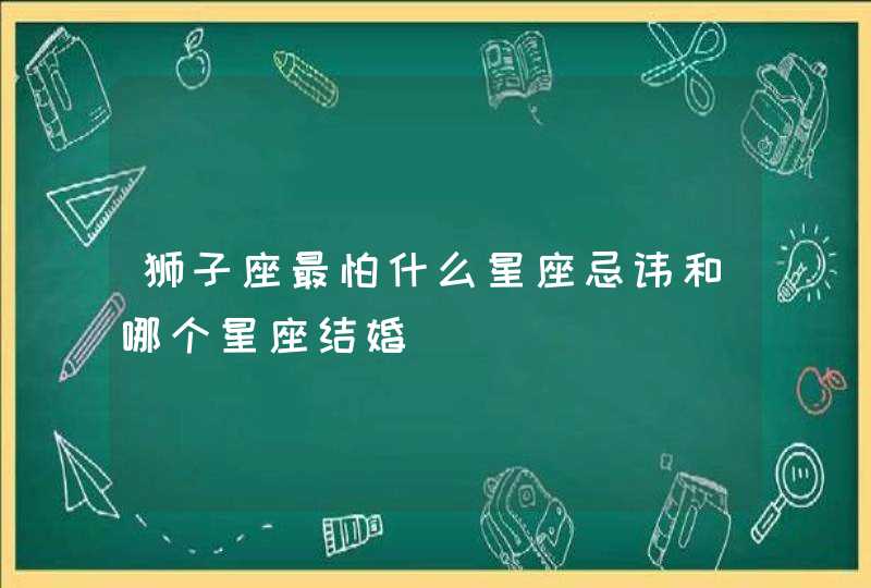 狮子座最怕什么星座忌讳和哪个星座结婚 狮子座最怕什么星座忌讳和哪个星座结婚