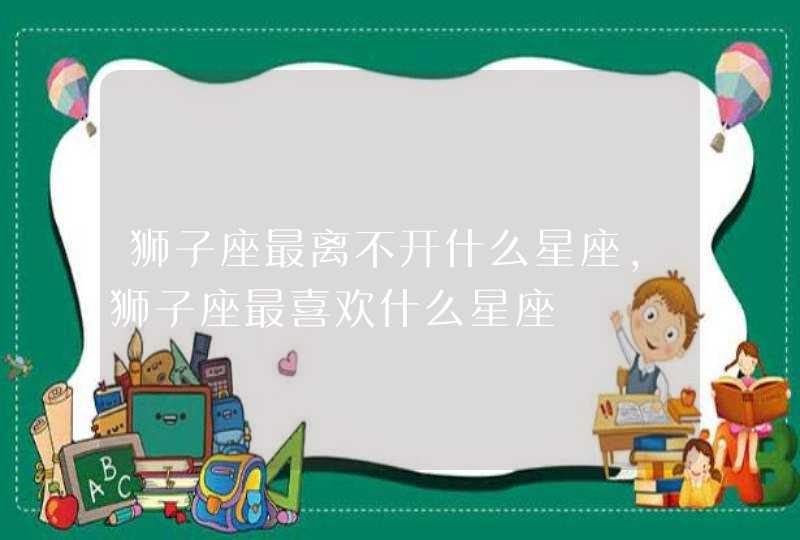 狮子座最离不开什么星座,狮子座最喜欢什么星座 狮子座最离不开什么星座,狮子座最喜欢什么星座