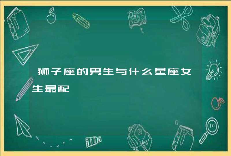 狮子座的男生与什么星座女生最配 狮子座的男生与什么星座女生最配