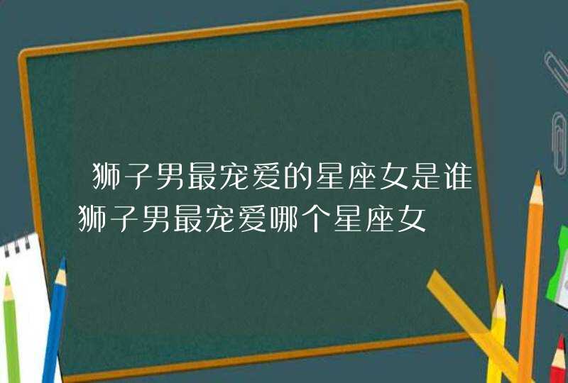 狮子男最宠爱的星座女是谁狮子男最宠爱哪个星座女 狮子男最宠爱的星座女是谁狮子男最宠爱哪个星座女