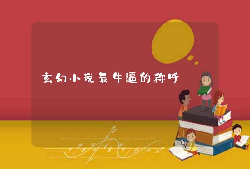 玄幻小说最牛逼的称呼 玄幻小说最牛逼的称呼