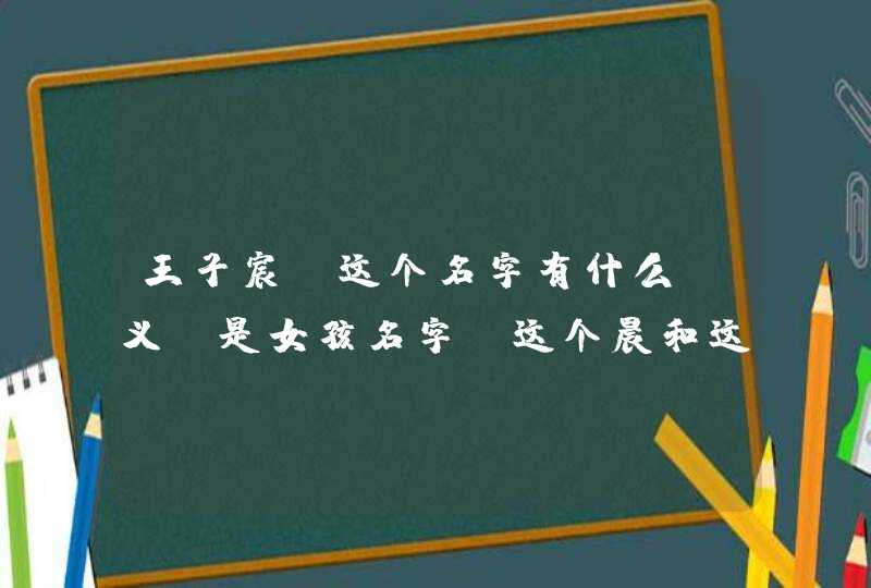王子宸,这个名字有什么含义 是女孩名字,这个晨和这个辰哪个更好,五行缺金 王子宸,这个名字有什么含义 是女孩名字,这个晨和这个辰哪个更好,五行缺金
