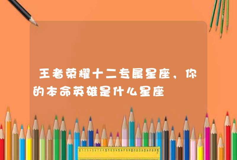 王者荣耀十二专属星座,你的本命英雄是什么星座 王者荣耀十二专属星座,你的本命英雄是什么星座