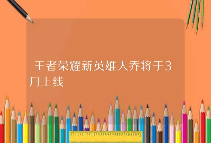 王者荣耀新英雄大乔将于3月上线 王者荣耀新英雄大乔将于3月上线