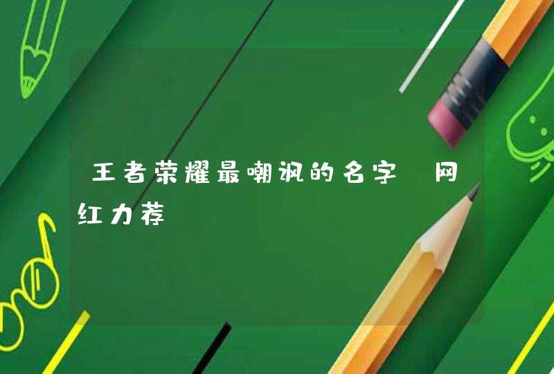 王者荣耀最嘲讽的名字 网红力荐 王者荣耀最嘲讽的名字 网红力荐