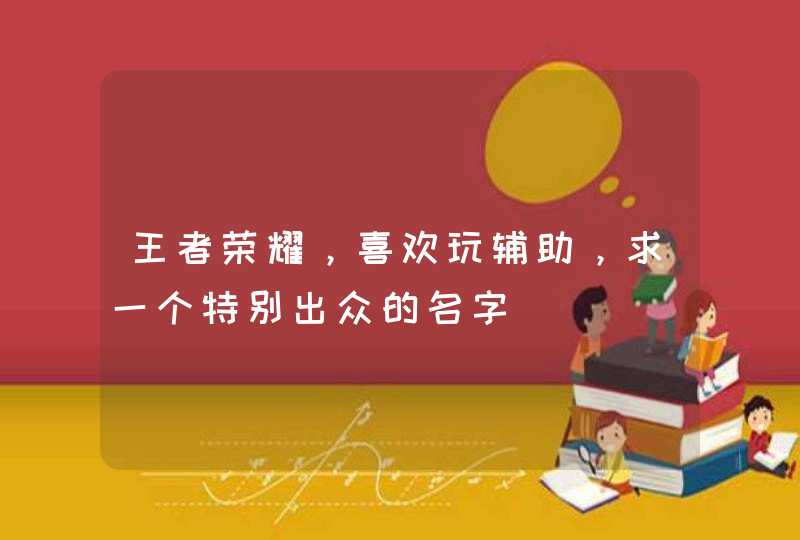 王者荣耀,喜欢玩辅助,求一个特别出众的名字 王者荣耀,喜欢玩辅助,求一个特别出众的名字
