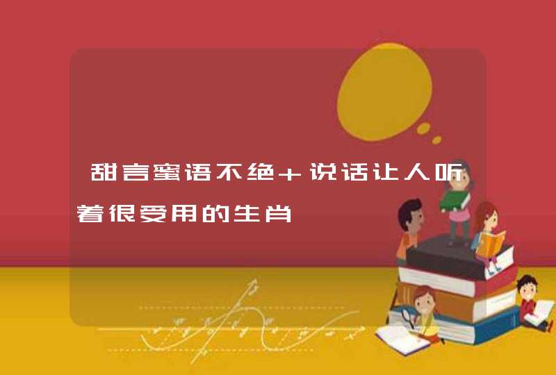 甜言蜜语不绝 说话让人听着很受用的生肖 甜言蜜语不绝 说话让人听着很受用的生肖