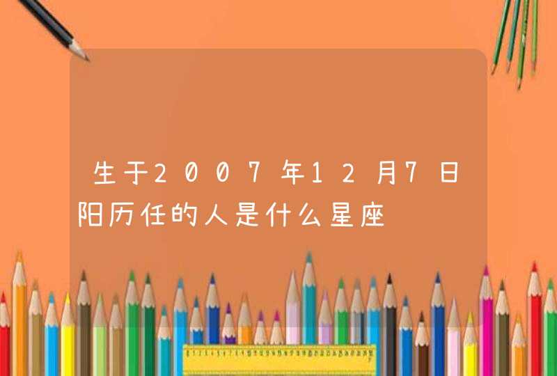 生于2007年12月7日阳历任的人是什么星座 生于2007年12月7日阳历任的人是什么星座