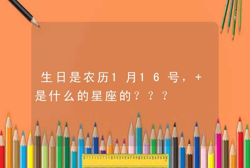 生日是农历1月16号, 是什么的星座的??? 生日是农历1月16号, 是什么的星座的???