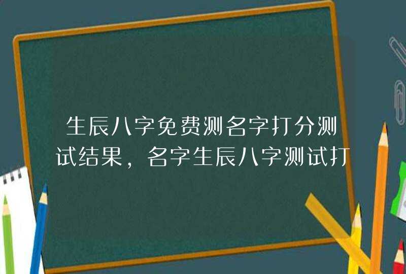生辰八字免费测名字打分测试结果,名字生辰八字测试打分 生辰八字免费测名字打分测试结果,名字生辰八字测试打分