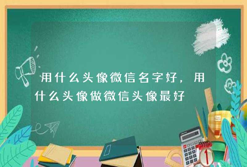 用什么头像微信名字好,用什么头像做微信头像最好 用什么头像微信名字好,用什么头像做微信头像最好