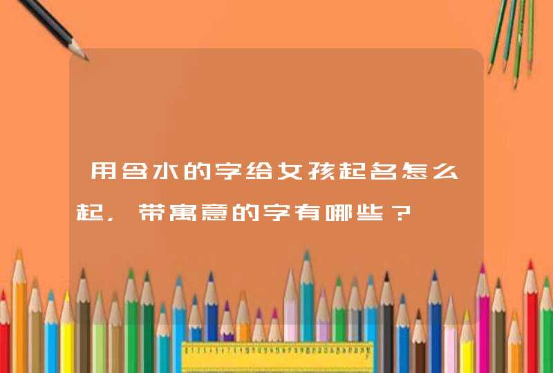 用含水的字给女孩起名怎么起,带寓意的字有哪些? 用含水的字给女孩起名怎么起,带寓意的字有哪些?