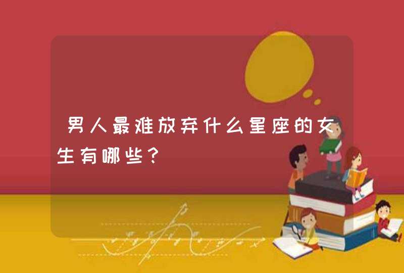 男人最难放弃什么星座的女生有哪些? 男人最难放弃什么星座的女生有哪些?