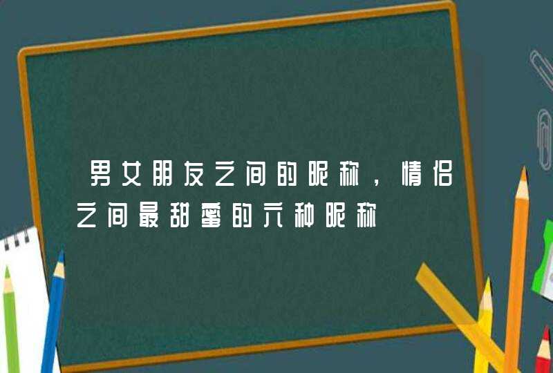 男女朋友之间的昵称,情侣之间最甜蜜的六种昵称 男女朋友之间的昵称,情侣之间最甜蜜的六种昵称