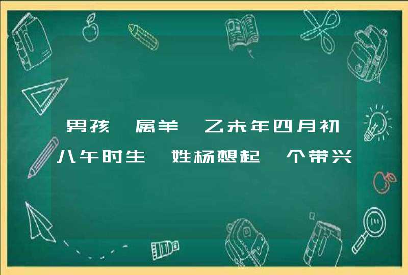 男孩,属羊,乙未年四月初八午时生,姓杨想起一个带兴字的吉祥名. 男孩,属羊,乙未年四月初八午时生,姓杨想起一个带兴字的吉祥名.