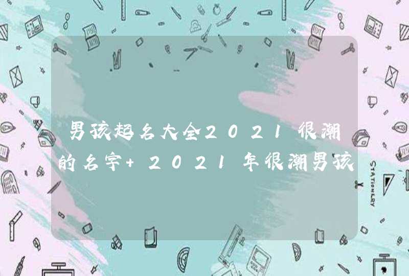 男孩起名大全2021很潮的名字 2021年很潮男孩起名大全 男孩起名大全2021很潮的名字 2021年很潮男孩起名大全