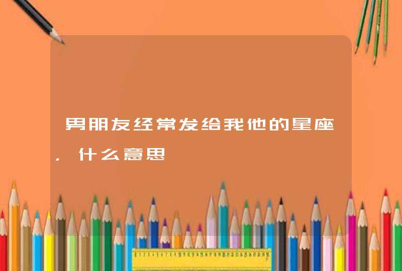 男朋友经常发给我他的星座,什么意思 男朋友经常发给我他的星座,什么意思